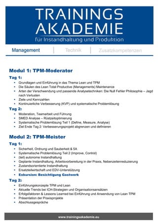 www.trainingsakademie.eu
Modul 1: TPM-Moderator
Tag 1:
 Grundlagen und Einführung in das Thema Lean und TPM
 Die Säulen des Lean Total Productive (Managements) Maintenance
 Arten der Verschwendung und passende Analysetechniken: Die Null Fehler Philosophie – Jagd
nach Verlusten
 Ziele und Kennzahlen
 Kontinuierliche Verbesserung (KVP) und systematische Problemlösung
Tag 2:
 Moderation, Teamarbeit und Führung
 SMED Analyse – Rüstzeitoptimierung
 Systematische Problemlösung Teil 1 (Define, Measure, Analyse)
 Ziel Ende Tag 2: Verbesserungsprojekt abgrenzen und definieren
Modul 2: TPM-Meister
Tag 1:
 Sicherheit, Ordnung und Sauberkeit & 5A
 Systematische Problemlösung Teil 2 (Improve, Control)
 (teil) autonome Instandhaltung
 Geplante Instandhaltung, Arbeitsvorbereitung in der Praxis, Nebenzeitenreduzierung
 Zustandsorientierte Instandhaltung
 Ersatzteilwirtschaft und EDV-Unterstützung
 Exkursion: Besichtigung Gastwerk
Tag 2:
 Einführungskonzepte TPM und Lean
 Aktuelle Trends bei ICH-Strategien und Organisationsansätzen
 Erfolgsfaktoren & Lessons Learned bei Einführung und Anwendung von Lean TPM
 Präsentation der Praxisprojekte
 Abschlussgespräche
 