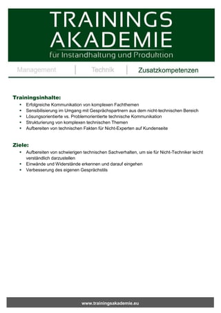 www.trainingsakademie.eu
Trainingsinhalte:
 Erfolgreiche Kommunikation von komplexen Fachthemen
 Sensibilisierung im Umgang mit Gesprächspartnern aus dem nicht-technischen Bereich
 Lösungsorientierte vs. Problemorientierte technische Kommunikation
 Strukturierung von komplexen technischen Themen
 Aufbereiten von technischen Fakten für Nicht-Experten auf Kundenseite
Ziele:
 Aufbereiten von schwierigen technischen Sachverhalten, um sie für Nicht-Techniker leicht
verständlich darzustellen
 Einwände und Widerstände erkennen und darauf eingehen
 Verbesserung des eigenen Gesprächstils
 