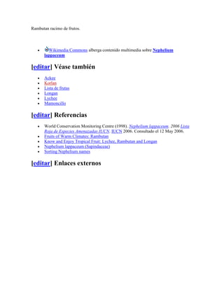 Rambutan racimo de frutos.



        Wikimedia Commons alberga contenido multimedia sobre Nephelium
      lappaceum

[editar] Véase también
      Ackee
      Korlan
      Lista de frutas
      Longan
      Lychee
      Mamoncillo

[editar] Referencias
      World Conservation Monitoring Centre (1998). Nephelium lappaceum. 2006 Lista
      Roja de Especies Amenazadas IUCN. IUCN 2006. Consultado el 12 May 2006.
      Fruits of Warm Climates: Rambutan
      Know and Enjoy Tropical Fruit: Lychee, Rambutan and Longan
      Nephelium lappaceum (Sapindaceae)
      Sorting Nephelium names

[editar] Enlaces externos
 