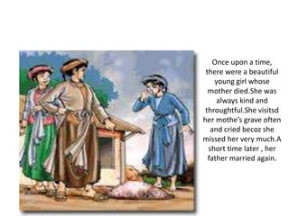 Once upon a time,
there were a beautiful
young girl whose
mother died.She was
always kind and
throughtful.She visitsd
her mothe’s grave often
and cried becoz she
missed her very much.A
short time later , her
father married again.
 
