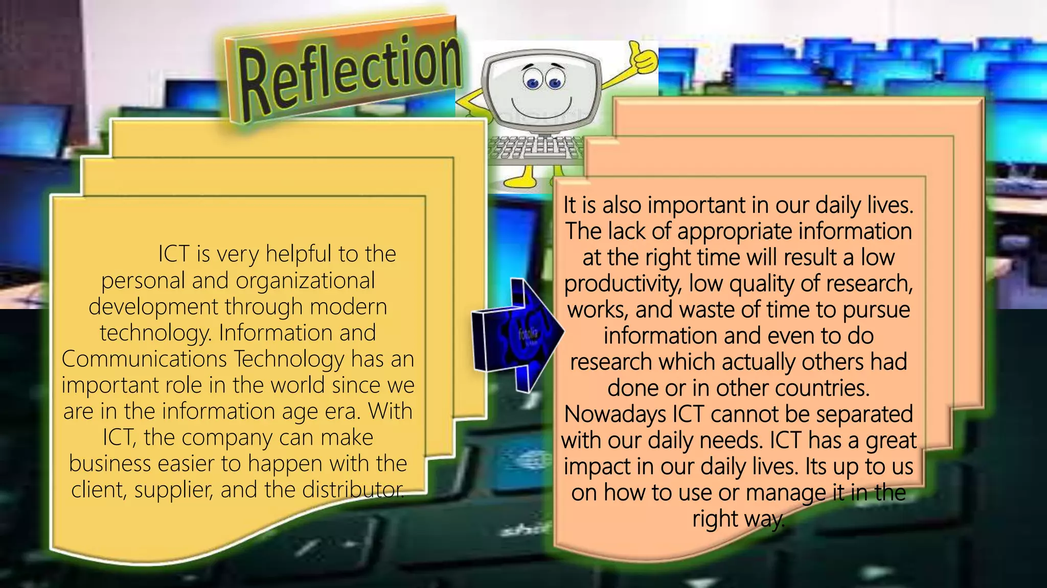 It is also important in our daily lives.
The lack of appropriate information
at the right time will result a low
productivity, low quality of research,
works, and waste of time to pursue
information and even to do
research which actually others had
done or in other countries.
Nowadays ICT cannot be separated
with our daily needs. ICT has a great
impact in our daily lives. Its up to us
on how to use or manage it in the
right way.
ICT is very helpful to the
personal and organizational
development through modern
technology. Information and
Communications Technology has an
important role in the world since we
are in the information age era. With
ICT, the company can make
business easier to happen with the
client, supplier, and the distributor.
 