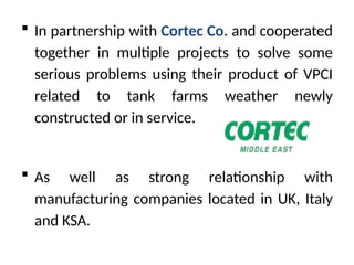 ? In partnership with Cortec Co. and cooperated
together in multiple projects to solve some
serious problems using their product of VPCI
related to tank farms weather newly
constructed or in service.
? As well as strong relationship with
manufacturing companies located in UK, Italy
and KSA.
 