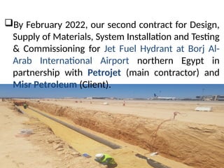 ?By February 2022, our second contract for Design,
Supply of Materials, System Installation and Testing
& Commissioning for Jet Fuel Hydrant at Borj Al-
Arab International Airport northern Egypt in
partnership with Petrojet (main contractor) and
Misr Petroleum (Client).
 