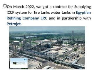 ?On March 2022, we got a contract for Supplying
ICCP system for fire tanks water tanks in Egyptian
Refining Company ERC and in partnership with
Petrojet.
 