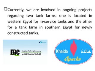?Currently, we are involved in ongoing projects
regarding two tank farms, one is located in
western Egypt for in-service tanks and the other
for a tank farm in southern Egypt for newly
constructed tanks.
 