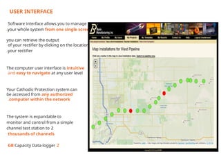 USER INTERFACE
Software interface allows you to manage
your whole system from one single screen
.
you can retrieve the output
of your rectifier by clicking on the location of
your rectifier
.
The computer user interface is intuitive
and easy to navigate at any user level
Your Cathodic Protection system can
be accessed from any authorized
computer within the network
.
The system is expandable to
monitor and control from a simple
2
channel test station to
thousands of channels
2
GB Capacity Data-logger
 