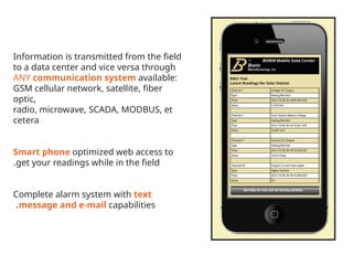Information is transmitted from the field
to a data center and vice versa through
ANY communication system available:
GSM cellular network, satellite, fiber
optic,
radio, microwave, SCADA, MODBUS, et
cetera
Smart phone optimized web access to
get your readings while in the field
.
Complete alarm system with text
message and e-mail capabilities
.
 