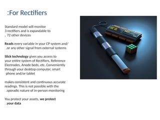 For Rectifiers
:
Standard model will monitor
3 rectifiers and is expandable to
72 other devices
.
Reads every variable in your CP system and/
or any other signal from external systems
.
Slick technology gives you access to
your entire system of Rectifiers, Reference
Electrodes, Anode beds, etc. Conveniently
through your desktop computer, smart
phone and/or tablet
makes consistent and continuous accurate
readings. This is not possible with the
sporadic nature of in-person monitoring
.
You protect your assets, we protect
your data
.
 