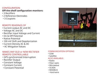 CONFIGURATION
Off-the-shelf configuration monitors:
? 3 Rectifiers
? 2 Reference Electrodes
? 3 Coupons
REMOTE READINGS OF
? Current output AC and DC
? Voltage AC and DC
? Rectifier input Voltage and Current
? On & Off Potential
? Native Potential
? 100 mV Shift and Depolarization
? Current Density AC & DC
? AC Mitigation Values
MAKES ANY OLD or NEW RECTIFIER
REMOTE CONTROLLABLE
? GPS-synchronized Interruption
? Rectifier Output
? Constant Voltage
? Constant Current
? Constant Potential
COMMUNICATION OPTIONS:
? GSM
? Satellite
ALSO AVAILABLE:
? Radio
? Fiber-optic
? Microwave
? SCADA
? MODBUS
? Hard-wire
 