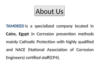 TAMDEED is a specialized company located in
Cairo, Egypt in Corrosion prevention methods
mainly Cathodic Protection with highly qualified
and NACE (National Association of Corrosion
Engineers) certified staff(CP4).
About Us
 