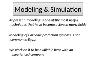 At present, modeling is one of the most useful
techniques that have become active in many fields
.
Modeling of Cathodic protection systems is not
common in Egypt
.
We work on it to be available here with an
experienced company
.
Modeling & Simulation
 