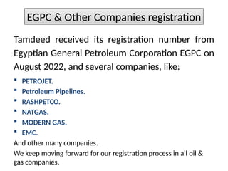 Tamdeed received its registration number from
Egyptian General Petroleum Corporation EGPC on
August 2022, and several companies, like:
? PETROJET.
? Petroleum Pipelines.
? RASHPETCO.
? NATGAS.
? MODERN GAS.
? EMC.
And other many companies.
We keep moving forward for our registration process in all oil &
gas companies.
EGPC & Other Companies registration
 