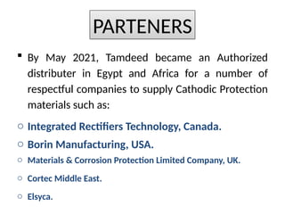 ? By May 2021, Tamdeed became an Authorized
distributer in Egypt and Africa for a number of
respectful companies to supply Cathodic Protection
materials such as:
o Integrated Rectifiers Technology, Canada.
o Borin Manufacturing, USA.
o Materials & Corrosion Protection Limited Company, UK.
o Cortec Middle East.
o Elsyca.
PARTENERS
 