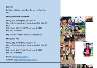 Lie n He : 
Để được giải đáp mọi thắc mắc, xin vui lòng liên hệ: 
Phòng Tổ Chức Hành Chính 
Phòng 707, Trường Đại học Quốc tế Khu phố 6, Phường Linh Trung, Quận Thủ Đức, TP. HCM Điện thoại: (08) 37244270 - số máy lẻ: 3225 Fax: (08) 37244271 
Mọi thắc mắc về học vụ xin vui lòng liên hệ: 
Phòng Đào Tạo 
Phòng 710, Trường Đại học Quốc tế Khu phố 6, Phường Linh Trung, Quận Thủ Đức, TP. HCM Điện thoại: (08) 37244270 - số máy lẻ: 3228 Fax: (08) 37244271 
Email: info@hcmiu.edu.vn Website: http://csc.hcmiu.edu.vn/oaa 
