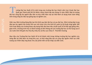 T rường Đại học Quốc tế là một trong sáu trường đại học thành viên trực thuộc Đại học Quốc gia Thành phố Hồ Chí Minh, được thành lập vào tháng 12 năm 2003. Đây là trường đại học công lập đa ngành đầu tiên và duy nhất hiện nay tại Việt Nam sử dụng hoàn toàn tiếng Anh trong công tác đào tạo giảng dạy và nghiên cứu. 
Hiện nay, Nhà trường đang đào tạo hệ chính quy bậc đại học và sau đại học. Nhà trường tập trung đào tạo các ngành học thuộc lĩnh vực mũi nhọn như như kinh tế, quản lý, kỹ thuật công nghệ. Mô hình hoạt động của trường được xây dựng hiện đại theo tiêu chuẩn quốc tế về đội ngũ giảng viên, giáo trình, chương trình học có định hướng và liên thông với các trường đại học có thứ hạng cao ở các nước trên thế giới như Hoa Kỳ, Châu Âu và khu vực Châu Á - Thái Bình Dương 
Mục tiêu của Trường Đại học Quốc tế là trở thành một trong những trường đại học nghiên cứu hàng đầu tại Việt Nam và trong khu vực, có khả năng đào tạo và cung cấp nguồn nhân lực chất lượng cao nhằm đáp ứng được nhu cầu phát triển và hội nhập của đất nước. 
ABOUT US  