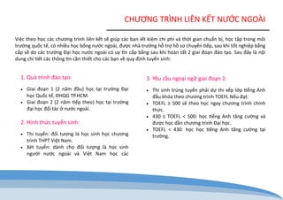 CHƯƠNG TRÌNH LIÊN KẾT NƯỚC NGOÀI 
Việc theo học các chương trình liên kết sẽ giúp các bạn iết kiệm chi phí và thời gian chuẩn bị, học tập trong môi trường quốc tế, có nhiều học bổng nước ngoài, được nhà trường hỗ trợ hồ sơ chuyển tiếp, sau khi tốt nghiệp bằng cấp sẽ do các trường Đại học nước ngoài có uy tín cấp bằng sau khi hoàn tất 2 giai đoạn đào tạo. Sau đây là nội dung chi tiết các thông tin cần thiết cho các bạn về quy định tuyển sinh: 
1. Quá trình đào tạo: 
 Giai đoạn 1 (2 năm đầu) học tại trường Đại học Quốc tế, ĐHQG TP.HCM. 
 Giai đoạn 2 (2 năm tiếp theo) học tại trường đại học đối tác ở nước ngoài. 
2. Hình thức tuyển sinh: 
 Thi tuyển: đối tượng là học sinh học chương trình THPT Việt Nam. 
 Xét tuyển: dành cho đối tượng là học sinh người nước ngoài và Việt Nam học các 
3. Yêu cầu ngoại ngữ giai đoạn 1: 
 Thí sinh trúng tuyển phải dự thi xếp lớp tiếng Anh đầu khóa theo chương trình TOEFL Nếu đạt: 
 TOEFL ≥ 500 sẽ theo học ngay chương trình chính thức. 
 430 ≤ TOEFL < 500: học tiếng Anh tăng cường và được học dần chương trình Đại học. 
 TOEFL < 430: học học tiếng Anh tăng cường tại trường.  