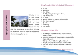 Là trường đại học trẻ nhất nhưng phát triển nhanh nhất tại New Zealand. Trường đã được chính phủ công nhận là trường đại học dẫn đầu về tính sáng tạo, năng động, nhiều học bổng, khả năng nghiên cứu và chất lượng giảng dạy cao 
ĐẠI HỌC AUT, NEW ZEALAND 
Chuyên ngành liên kết:Quản trị kinh doanh 
 Kế toán 
 Quảng cáo 
 Kinh tế học 
 Hệ thống thông tin trong kinh doanh 
 Luật thương mại 
 Tài chính 
 Quản lý nhân sự và quan hệ với nhân viên 
 Kinh doanh quốc tế 
 Quản lý 
 Marketing 
 Kinh doanh 
Điều kiện chuyển tiếp: 
 Hoàn tất giai đoạn 1 tại trường Đại học Quốc Tế, ĐHQG TP.HCM 
 Điều kiện tiếng Anh để chuyển tiếp: IELTS≥6.0 (điểm thành phần ≥5.5) 
 Thời gian chuyển tiếp: tháng 2 và tháng 7 
 Học phí giai (đoạn 2) mỗi năm: ~ 445 triệu VNĐ 
 Sinh hoạt phí (giai đoạn 2) mỗi năm: ~ 206 triệu VNĐ 
Website: http://www.aut.ac.nz  