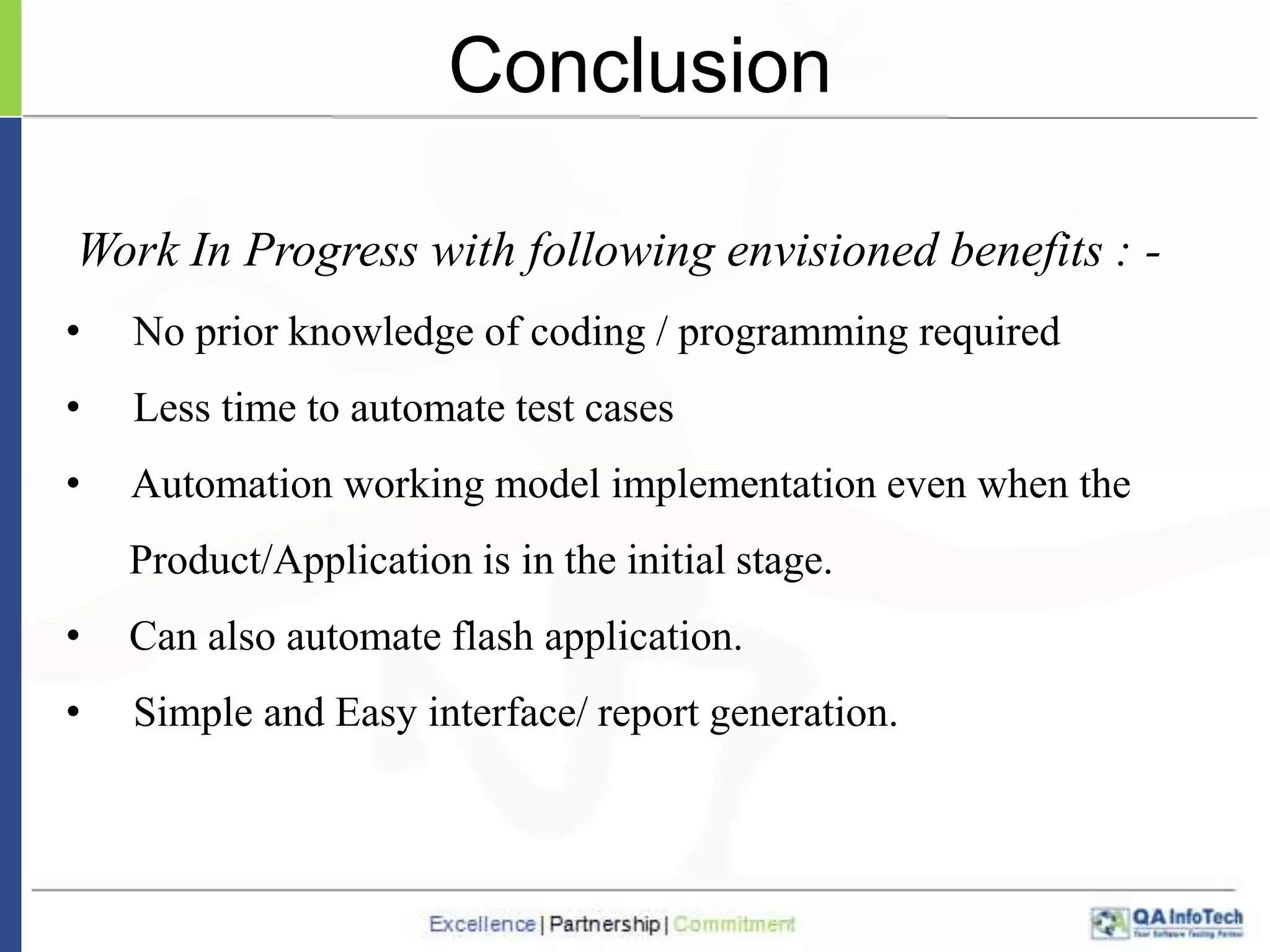 Conclusion
Work In Progress with following envisioned benefits : •

No prior knowledge of coding / programming required

•

Less time to automate test cases

•

Automation working model implementation even when the

Product/Application is in the initial stage.
•

Can also automate flash application.

•

Simple and Easy interface/ report generation.

 