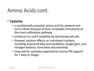 Amino Acids cont.
• Cysteine
• a conditionally essential amino acid for preterm and
term infants because of their enzymatic immaturity of
the trans-sulfuration pathway.
• enhances Ca and P solubility by decreasing soln pH.
• Showed: positive effects on nutritional markers,
including improved fatty acid oxidation, weight gain, and
nitrogen balance, have been documented.
• reserved for neonates expected to receive PN support
for 7 days or longer.
12/13/2022 ADDIS ABABA UNIVERSITY 12
 