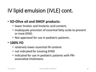 IV lipid emulsion (IVLE) cont.
• SO-Olive oil and SMOF products:
• lower linoleic and linolenic acid content.
• inadequate provision of essential fatty acids to prevent
or treat EFAD.
• Not approved for use in pediatric patients.
• 100% FO
• relatively lower essential FA content
• not indicated for treating EFAD
• Indicated for use in pediatric patients with PN-
associated cholestasis.
12/13/2022 ADDIS ABABA UNIVERSITY 18
 