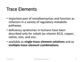Trace Elements
• important part of metalloenzymes and function as
cofactors in a variety of regulatory metabolic
pathways.
• deficiency syndromes in humans have been
described only for cobalt (as vitamin B12), copper,
iodine, iron, and zinc.
• available as single-trace element solutions and as
multiple-trace element combinations.
12/13/2022 ADDIS ABABA UNIVERSITY 21
 