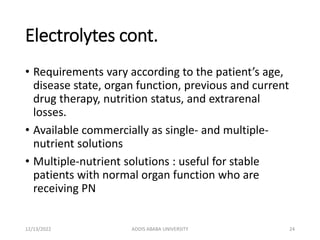 Electrolytes cont.
• Requirements vary according to the patient’s age,
disease state, organ function, previous and current
drug therapy, nutrition status, and extrarenal
losses.
• Available commercially as single- and multiple-
nutrient solutions
• Multiple-nutrient solutions : useful for stable
patients with normal organ function who are
receiving PN
12/13/2022 ADDIS ABABA UNIVERSITY 24
 