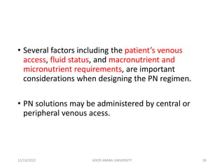 • Several factors including the patient’s venous
access, fluid status, and macronutrient and
micronutrient requirements, are important
considerations when designing the PN regimen.
• PN solutions may be administered by central or
peripheral venous acess.
12/13/2022 ADDIS ABABA UNIVERSITY 26
 
