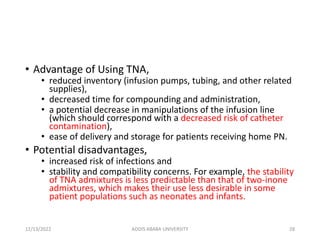 • Advantage of Using TNA,
• reduced inventory (infusion pumps, tubing, and other related
supplies),
• decreased time for compounding and administration,
• a potential decrease in manipulations of the infusion line
(which should correspond with a decreased risk of catheter
contamination),
• ease of delivery and storage for patients receiving home PN.
• Potential disadvantages,
• increased risk of infections and
• stability and compatibility concerns. For example, the stability
of TNA admixtures is less predictable than that of two-inone
admixtures, which makes their use less desirable in some
patient populations such as neonates and infants.
12/13/2022 ADDIS ABABA UNIVERSITY 28
 
