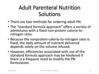 Adult Parenteral Nutrition
Solutions
• There are two methods for ordering adult PN.
• The “standard formula approach” offers a variety of
admixtures with a fixed non-protein calorie-to-
nitrogen ratio.
• Because the nonprotein-calorie-to-nitrogen ratio is
fixed, the daily amount of nutrient delivered
depends solely on the volume infused.
• However, efficiencies associated with use of the
standard formula approach may be hindered if
there is a frequent need to modify the PN
formulation.
12/13/2022 ADDIS ABABA UNIVERSITY 37
 