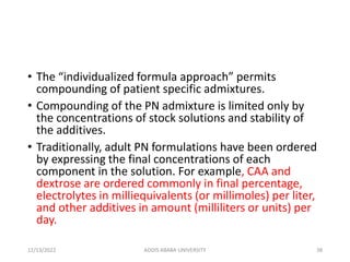 • The “individualized formula approach” permits
compounding of patient specific admixtures.
• Compounding of the PN admixture is limited only by
the concentrations of stock solutions and stability of
the additives.
• Traditionally, adult PN formulations have been ordered
by expressing the final concentrations of each
component in the solution. For example, CAA and
dextrose are ordered commonly in final percentage,
electrolytes in milliequivalents (or millimoles) per liter,
and other additives in amount (milliliters or units) per
day.
12/13/2022 ADDIS ABABA UNIVERSITY 38
 