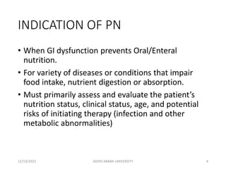 INDICATION OF PN
• When GI dysfunction prevents Oral/Enteral
nutrition.
• For variety of diseases or conditions that impair
food intake, nutrient digestion or absorption.
• Must primarily assess and evaluate the patient’s
nutrition status, clinical status, age, and potential
risks of initiating therapy (infection and other
metabolic abnormalities)
12/13/2022 ADDIS ABABA UNIVERSITY 4
 