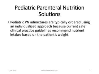 Pediatric Parenteral Nutrition
Solutions
• Pediatric PN admixtures are typically ordered using
an individualized approach because current safe
clinical practice guidelines recommend nutrient
intakes based on the patient’s weight.
12/13/2022 ADDIS ABABA UNIVERSITY 42
 