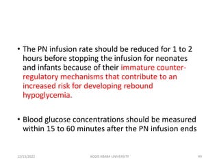 • The PN infusion rate should be reduced for 1 to 2
hours before stopping the infusion for neonates
and infants because of their immature counter-
regulatory mechanisms that contribute to an
increased risk for developing rebound
hypoglycemia.
• Blood glucose concentrations should be measured
within 15 to 60 minutes after the PN infusion ends
12/13/2022 ADDIS ABABA UNIVERSITY 49
 