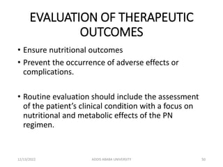 EVALUATION OF THERAPEUTIC
OUTCOMES
• Ensure nutritional outcomes
• Prevent the occurrence of adverse effects or
complications.
• Routine evaluation should include the assessment
of the patient’s clinical condition with a focus on
nutritional and metabolic effects of the PN
regimen.
12/13/2022 ADDIS ABABA UNIVERSITY 50
 