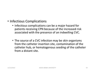 • Infectious Complications
• Infectious complications can be a major hazard for
patients receiving CPN because of the increased risk
associated with the presence of an indwelling CVC.
• The source of a CVC infection may be skin organisms
from the catheter insertion site, contamination of the
catheter hub, or hematogenous seeding of the catheter
from a distant site.
12/13/2022 ADDIS ABABA UNIVERSITY 54
 