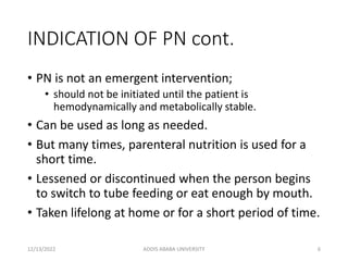 INDICATION OF PN cont.
• PN is not an emergent intervention;
• should not be initiated until the patient is
hemodynamically and metabolically stable.
• Can be used as long as needed.
• But many times, parenteral nutrition is used for a
short time.
• Lessened or discontinued when the person begins
to switch to tube feeding or eat enough by mouth.
• Taken lifelong at home or for a short period of time.
12/13/2022 ADDIS ABABA UNIVERSITY 6
 