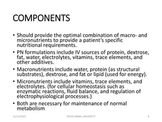 COMPONENTS
• Should provide the optimal combination of macro- and
micronutrients to provide a patient’s specific
nutritional requirements.
• PN formulations include IV sources of protein, dextrose,
fat, water, electrolytes, vitamins, trace elements, and
other additives.
• Macronutrients include water, protein (as structural
substrates), dextrose, and fat or lipid (used for energy).
• Micronutrients include vitamins, trace elements, and
electrolytes. (for cellular homeostasis such as
enzymatic reactions, fluid balance, and regulation of
electrophysiological processes.)
• Both are necessary for maintenance of normal
metabolism
12/13/2022 ADDIS ABABA UNIVERSITY 8
 