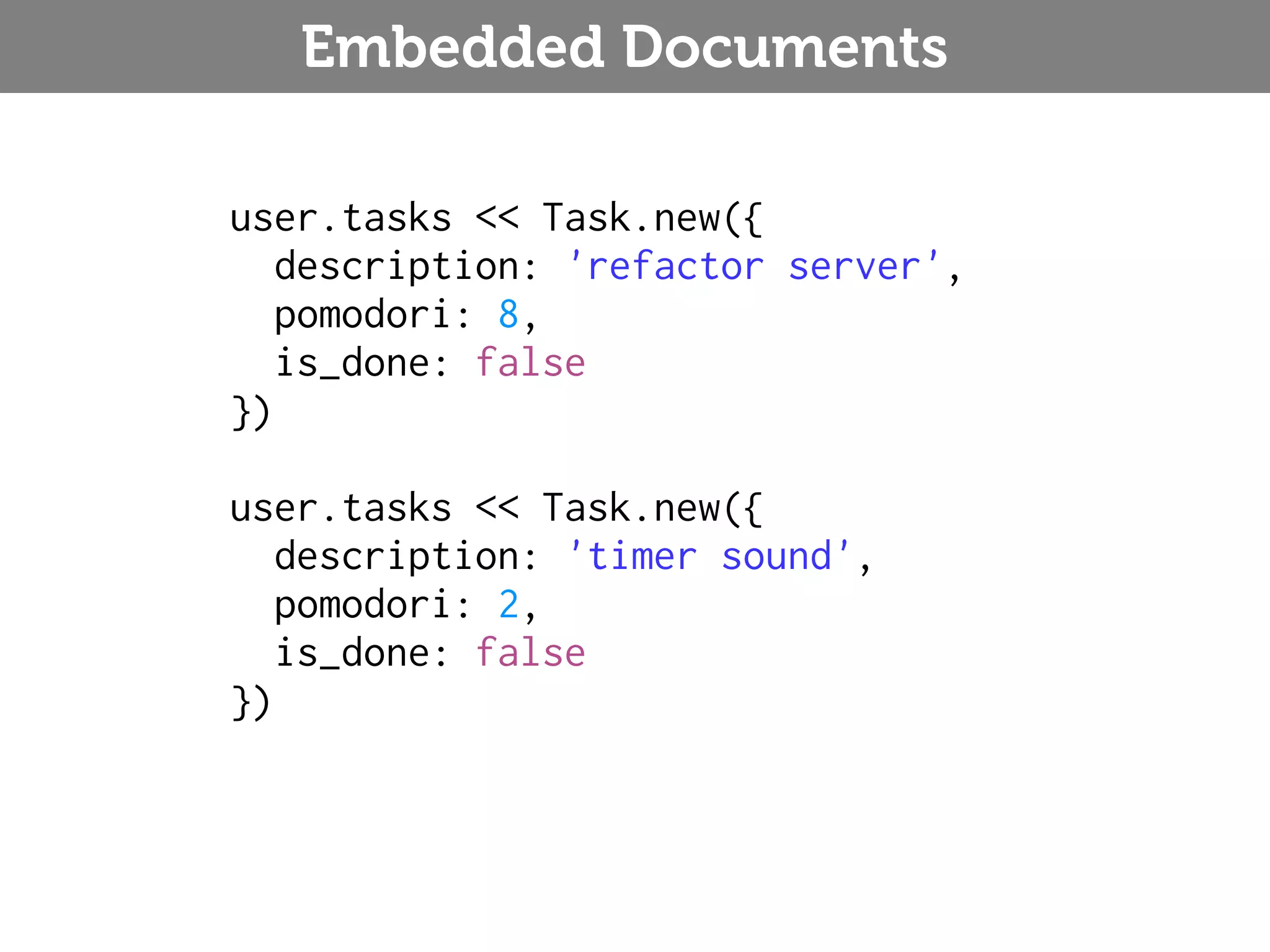 Embedded Documents user.tasks << Task.new({ description: 'refactor server', pomodori: 8, is_done: false }) user.tasks << Task.new({ description: 'timer sound', pomodori: 2, is_done: false }) 