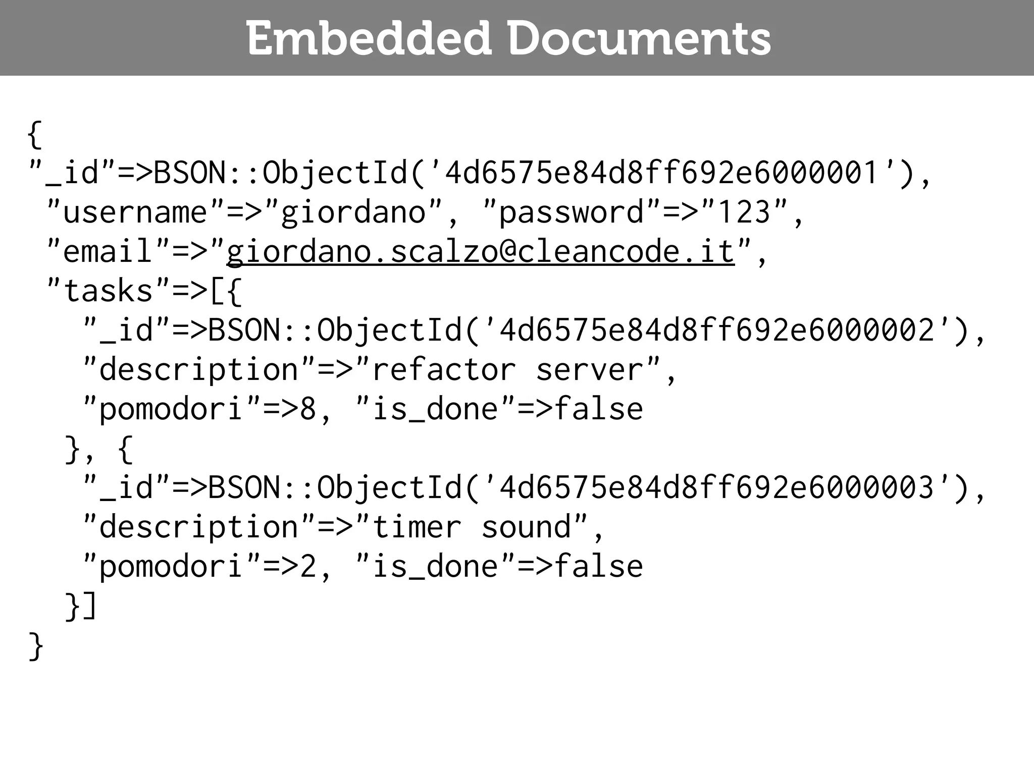 Embedded Documents { "_id"=>BSON::ObjectId('4d6575e84d8ff692e6000001'), "username"=>"giordano", "password"=>"123", "email"=>"giordano.scalzo@cleancode.it", "tasks"=>[{ "_id"=>BSON::ObjectId('4d6575e84d8ff692e6000002'), "description"=>"refactor server", "pomodori"=>8, "is_done"=>false }, { "_id"=>BSON::ObjectId('4d6575e84d8ff692e6000003'), "description"=>"timer sound", "pomodori"=>2, "is_done"=>false }] } 