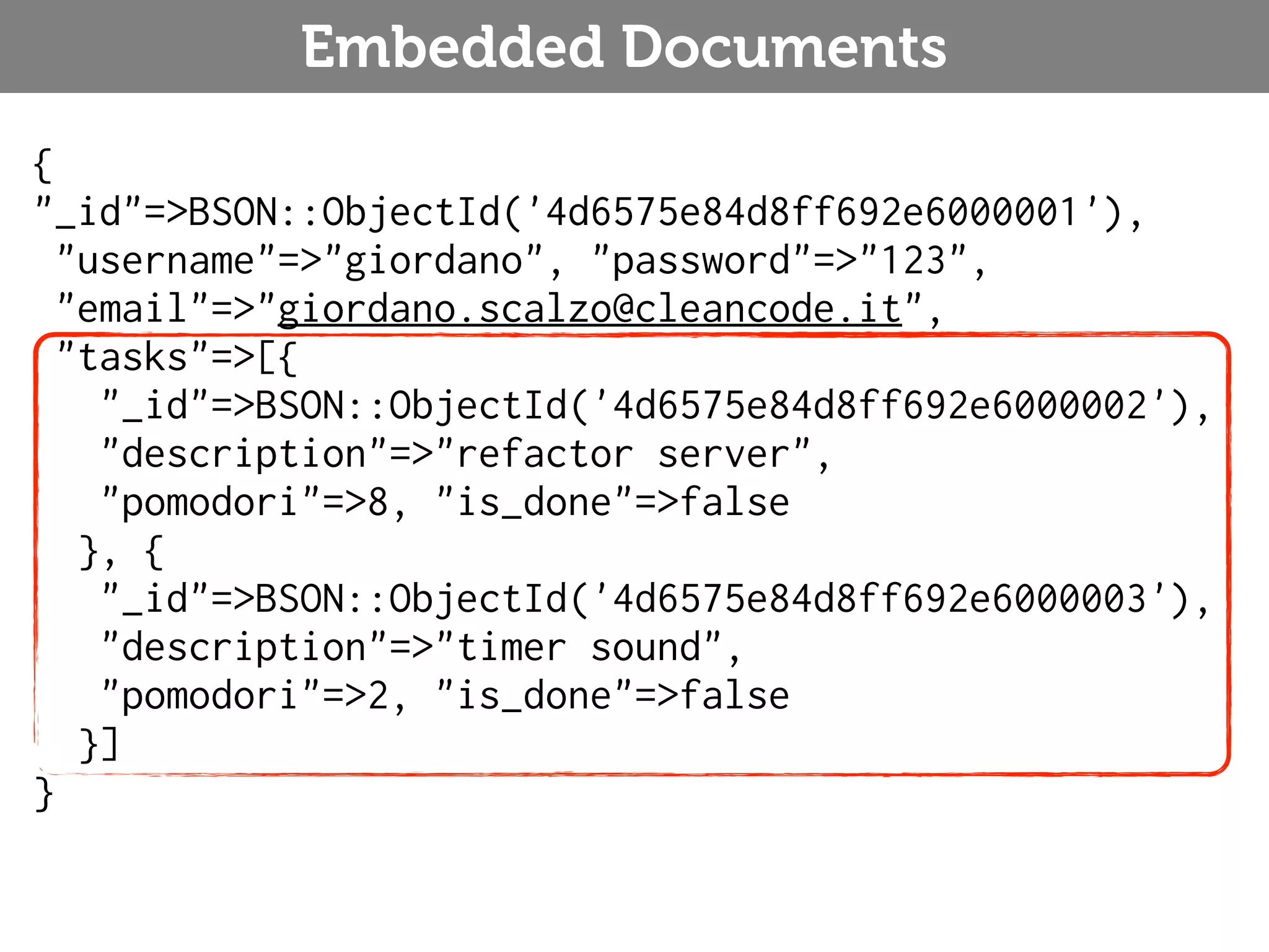 Embedded Documents { "_id"=>BSON::ObjectId('4d6575e84d8ff692e6000001'), "username"=>"giordano", "password"=>"123", "email"=>"giordano.scalzo@cleancode.it", "tasks"=>[{ "_id"=>BSON::ObjectId('4d6575e84d8ff692e6000002'), "description"=>"refactor server", "pomodori"=>8, "is_done"=>false }, { "_id"=>BSON::ObjectId('4d6575e84d8ff692e6000003'), "description"=>"timer sound", "pomodori"=>2, "is_done"=>false }] } 