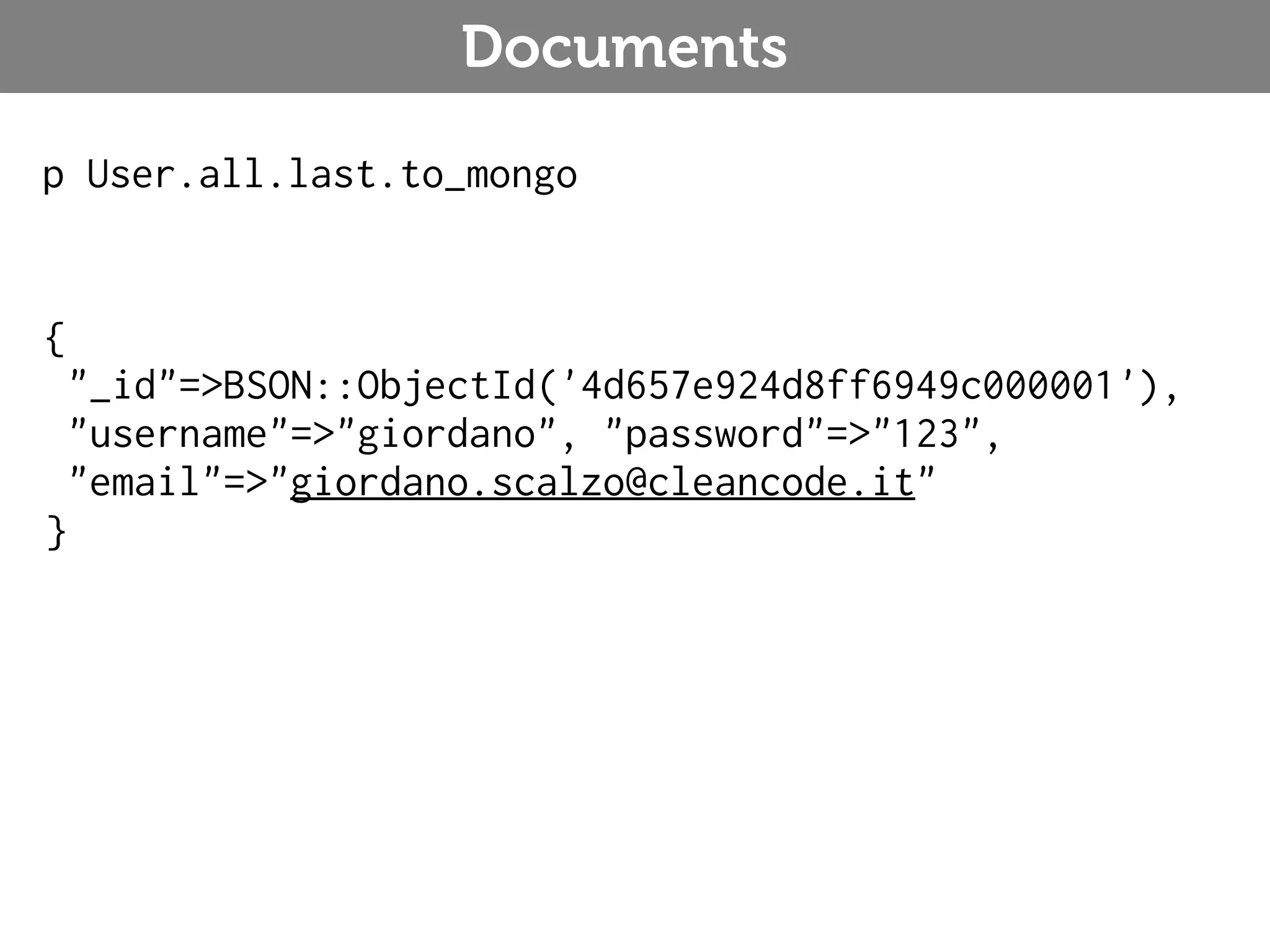Documents p User.all.last.to_mongo { "_id"=>BSON::ObjectId('4d657e924d8ff6949c000001'), "username"=>"giordano", "password"=>"123", "email"=>"giordano.scalzo@cleancode.it" } 