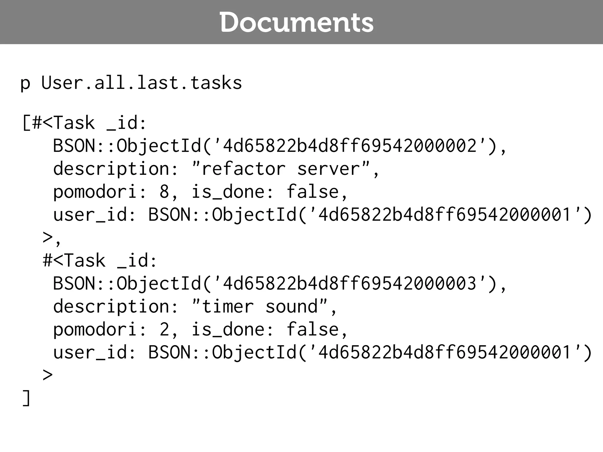Documents p User.all.last.tasks [#<Task _id: BSON::ObjectId('4d65822b4d8ff69542000002'), description: "refactor server", pomodori: 8, is_done: false, user_id: BSON::ObjectId('4d65822b4d8ff69542000001') >, #<Task _id: BSON::ObjectId('4d65822b4d8ff69542000003'), description: "timer sound", pomodori: 2, is_done: false, user_id: BSON::ObjectId('4d65822b4d8ff69542000001') > ] 