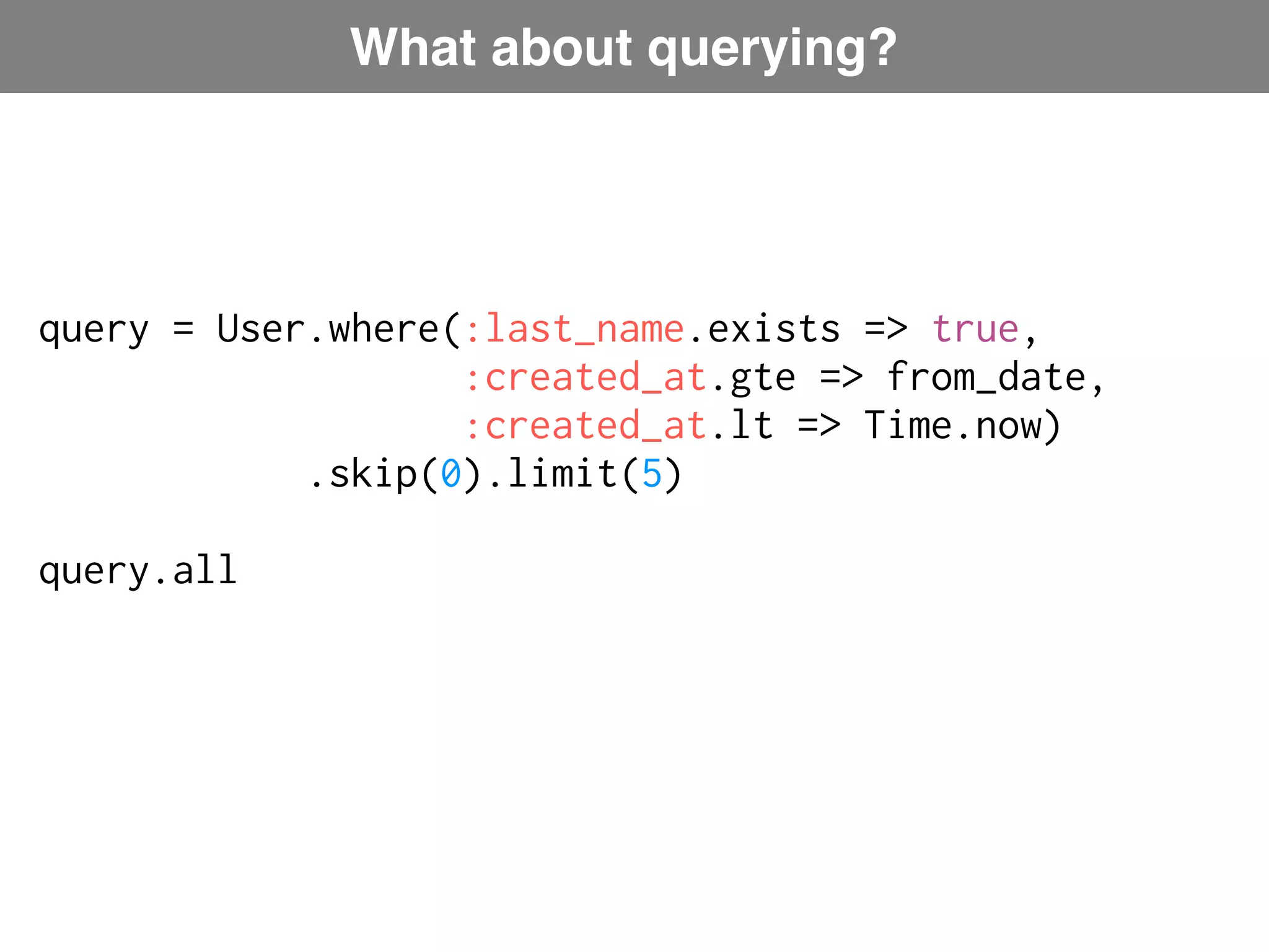What about querying? query = User.where(:last_name.exists => true, :created_at.gte => from_date, :created_at.lt => Time.now) Plucky: ActiveRecord-like language .skip(0).limit(5) query.all 