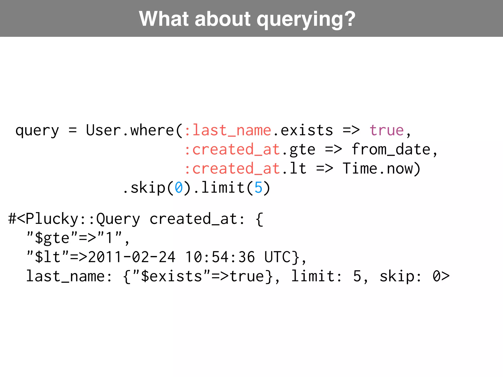 What about querying? query = User.where(:last_name.exists => true, :created_at.gte => from_date, :created_at.lt => Time.now) Plucky: ActiveRecord-like language .skip(0).limit(5) #<Plucky::Query created_at: { "$gte"=>"1", "$lt"=>2011-02-24 10:54:36 UTC}, last_name: {"$exists"=>true}, limit: 5, skip: 0> 