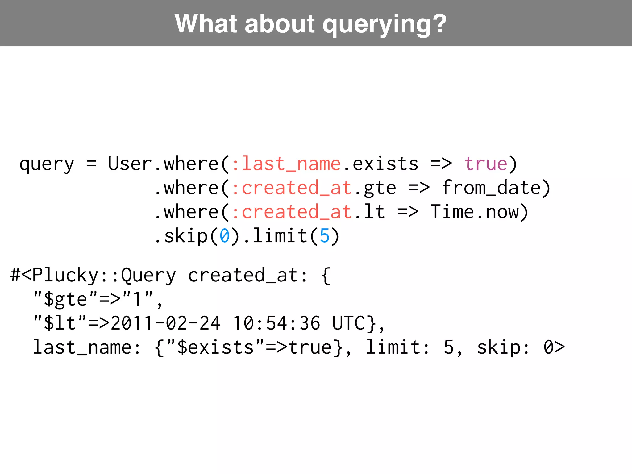 What about querying? query = User.where(:last_name.exists => true) .where(:created_at.gte => from_date) .where(:created_at.lt => Time.now) Plucky: ActiveRecord-like language .skip(0).limit(5) #<Plucky::Query created_at: { "$gte"=>"1", "$lt"=>2011-02-24 10:54:36 UTC}, last_name: {"$exists"=>true}, limit: 5, skip: 0> 