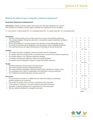point of view


What	is	the	status	of	your	company’s	customer	experience?	

Customer	Experience	Assessment

Instructions:		Please circle the number next to each item that best represents your opinion.
Then tabulate your ratings to identify areas of strength and opportunity for your company.

1 = not at all; 2 = to some extent; 3 = to a moderate extent; 4 = to a great extent; 5 = to a very great extent


Customers
 1. We have a brand identity that promises customers a unique and satisfying experience.                  1       2   3        4       5
 2. The company believes that giving customers a consistently superior experience will lead to            1       2   3        4       5
    profitable growth.
                                                                                                          1       2   3        4       5
 3. We put the interests of customers ahead of the interests of other stakeholder groups.
 4. Our products and services are designed to provide superior value to targeted customers.               1       2   3        4       5
 5. Our customers tend to be highly loyal because of the quality of service we provide.                   1       2   3        4       5
                                                                                                                          Sub Total:
Leaders
 1. Our leaders provide an engaging, customer-focused vision for employees.                               1       2   3        4       5
 2. Our leaders have the courage of their convictions when it comes to the customer experience.           1       2   3        4       5
 3. Our leaders believe in our customer experience strategy.                                              1       2   3        4       5
 4. Our leaders develop and implement customer-focused standards.                                         1       2   3        4       5
 5. Our leaders coach employees to behave in ways that benefit customers.                                 1       2   3        4       5
                                                                                                                          Sub Total:
People
                                                                                                          1       2   3        4       5
 1. We keep employees informed about business results.
 2. We reward customer-focused employee behaviors.                                                        1       2   3        4       5
 3. We involve frontline employees in decisions about which potential co-workers to hire.                 1       2   3        4       5
 4. Our employees have a spirit of collaboration and teamwork in serving customers.                       1       2   3        4       5
 5. Our employees are passionate about serving customers.                                                 1       2   3        4       5
                                                                                                                          Sub Total:
Processes
 1. Our employees are trained in a reliable service model that creates a consistently                     1       2   3        4       5
    positive experience for customers.                                                                    1       2   3        4       5
 2. We monitor the quality of the company’s interactions with customers.                                  1       2   3        4       5
 3. In the interest of customers, we avoid creating bureaucratic processes.                               1       2   3        4       5
 4. We gather customer feedback from customers on a continuous basis.                                     1       2   3        4       5
 5. We use customer feedback to manage the business.
                                                                                                                          Sub Total:

                                                                                                                      Total:




                                                                  4
 