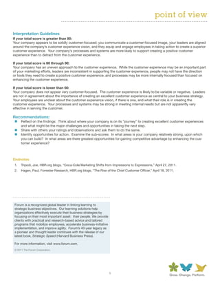 point of view

Interpretation	Guidelines
If	your	total	score	is	greater	than	80:
Your company appears to be solidly customer-focused; you communicate a customer-focused image, your leaders are aligned
around the company’s customer experience vision, and they equip and engage employees in taking action to create a superior
customer experience. Your company’s processes and systems are more likely to support creating a positive customer
experience than to detract from the customer experience.

If	your	total	score	is	60	through	80:
Your company has an uneven approach to the customer experience. While the customer experience may be an important part
of your marketing efforts, leaders are inconsistent in supporting the customer experience, people may not have the direction
or tools they need to create a positive customer experience, and processes may be more internally focused than focused on
enhancing the customer experience.

If	your	total	score	is	lower	than	60:	
Your company does not appear very customer-focused. The customer experience is likely to be variable or negative. Leaders
are not in agreement about the importance of creating an excellent customer experience as central to your business strategy.
Your employees are unclear about the customer experience vision, if there is one, and what their role is in creating the
customer experience. Your processes and systems may be strong in meeting internal needs but are not apparently very
effective in serving the customer.

Recommendations:
 „„ Reflect on the findings: Think about where your company is on its “journey” to creating excellent customer experiences
    and what might be the major challenges and opportunities in taking the next step.
 „„ Share with others your ratings and observations and ask them to do the same.
 „„ Identify opportunities for action. Examine the sub-scores: In what areas is your company relatively strong, upon which
    you can build? In what areas are there greatest opportunities for gaining competitive advantage by enhancing the cus-
    tomer experience?



Endnotes
 1.   Tripodi, Joe, HBR.org blogs, “Coca-Cola Marketing Shifts from Impressions to Expressions,” April 27, 2011.
 2.   Hagen, Paul, Forrester Research, HBR.org blogs, “The Rise of the Chief Customer Officer,” April 18, 2011.




 Forum is a recognized global leader in linking learning to
 strategic business objectives. Our learning solutions help
 organizations effectively execute their business strategies by
 focusing on their most important asset: their people. We provide
 clients with practical and research-based advice and tailored
 programs that mobilize employees, accelerate business-initiative
 implementation, and improve agility. Forum’s 40-year legacy as
 a pioneer and thought leader continues with the release of our
 latest book, Strategic Speed (Harvard Business Press).

 For more information, visit www.forum.com.
 © 2011 The Forum Corporation.




                                                                    5
 