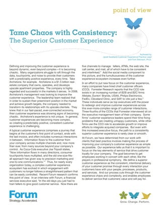 point of view


Tame Chaos with Consistency:
The Superior Customer Experience

                                                                                                                    Authored by
                                                                                 Janet Goddard,Customer Experience Practice Lead
                                                                                                        and Tom Atkinson, Ph.D.


Defining and improving the customer experience is              five channels to manage: tellers, ATMs, the web site, the
beyond dynamic, even beyond complex—it is becoming             call center, and mail, all of which have to be consistent
chaotic. Many organizations struggle to sift through the       and interlinked.” Add the social media component to
data, touchpoints, and noise to provide their customers        this picture, and the tumultuousness of the customer
with a predictably positive experience, every time. Take       experience ecosystem increases even further.
Archstone, for example. Archstone is a $1.5 billion real-      In an effort to put new focus on the customer experience,
estate company that owns, operates, and develops               many companies have hired chief customer officers
upscale apartment properties. The company is highly            (CCO). Forrester Research reports that the CCO role
regarded and successful in the markets it serves. In 2008,     exists in an increasing number of B2B and B2C firms:
Archstone’s management was looking to improve the              Allstate, Dunkin’ Brands, USAA, Philips Electronics,
customer experience. The leadership team realized that         FedEx, Cleveland Clinic, and SAP, to cite just a few.2
in order to sustain their preeminent position in the market    These individuals serve as top executives with the power
and achieve growth targets, the company needed to              to redesign and improve customer experiences across
transform its relationships with its upscale clientele. They   this ever-more-complex range of customer interactions.
knew that in our fast-paced, ever-connected economy,           Three-fourths of the CCOs that Forrester interviewed sit on
their customer experience was showing signs of becoming        the executive management team of their company. Some
chaotic. Archstone’s experience is not unique. In general,     firms’ customer experience leaders spend their time fixing
customer experiences are becoming more complex,                problems that are creating unhappy customers, while other
so creating a predictably positive, consistent customer        firms use the CCO role to accelerate growth or improve
experience is challenging.                                     efforts to integrate acquired companies. But even with
A typical customer experience comprises a journey that         this increased executive focus, the path to a consistently
begins at the customer’s first point of contact, ends with     superior customer experience is rarely clear or smooth.
the last invoice, and often includes numerous interactions     At Forum, we have determined from our work with
in between. Information flows to the customer from             clients that best practice involves making the process of
your company across multiple channels and, now more            improving your company’s customer experience as simple
than ever, from many sources beyond your company’s             as possible. Our experience tells us that it is important to
control. As Coca-Cola executive Joe Tripodi states,            focus on the key elements of service that drive customer
“Now information flows in many directions, consumer            loyalty for your company. The goal becomes to get
touchpoints have multiplied, and the old one-size-fits-        employees working in concert with each other, like the
all approach has given way to precision marketing and          players in professional symphony. We define a superior
one-to-one communications.”1 Thus, for nearly every            customer experience as the consistent, intentional delivery
organization today, a complex customer experience              of your customer promise through every interaction your
ecosystem has evolved in which engagement with                 customers have with your people, processes, products,
customers no longer follows a straightforward pattern that     and services. And our process cuts through the customer
can be easily controlled. Recent Forum research confirms       experience chaos and complexity, and enables employees
this point of view. In an interview with Forum, a financial    to deliver service that customers value and will pay for.
services executive said, “In the old days you just had to
train tellers to give good customer service. Now there are
 