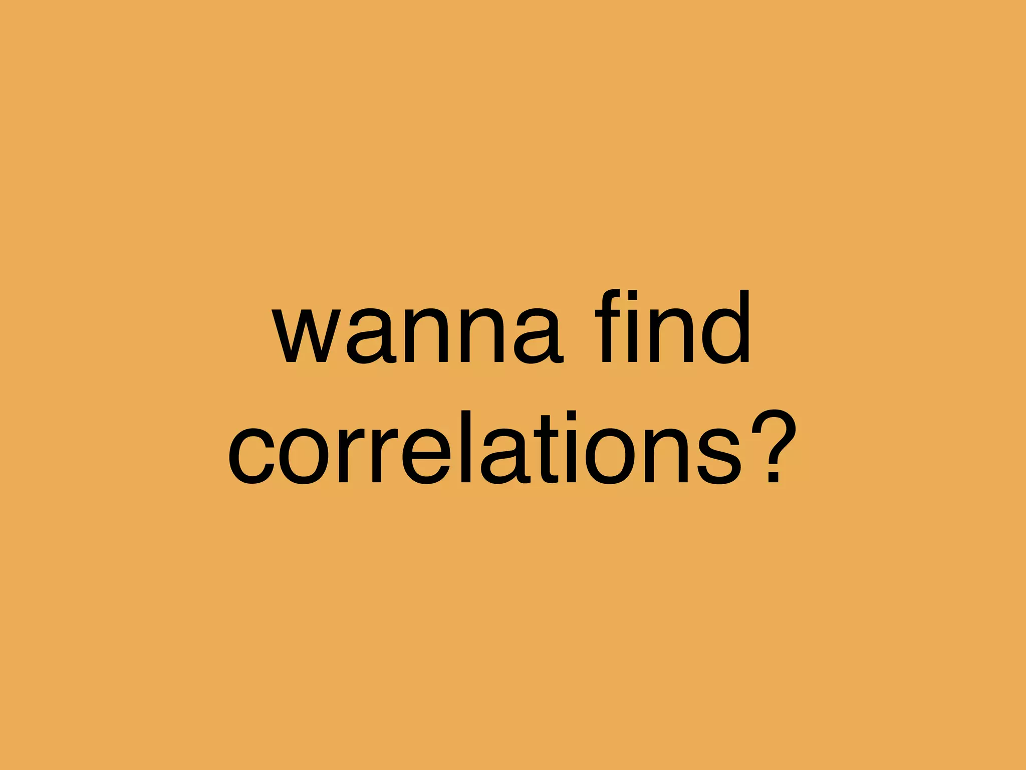 wanna ﬁnd
correlations?
 