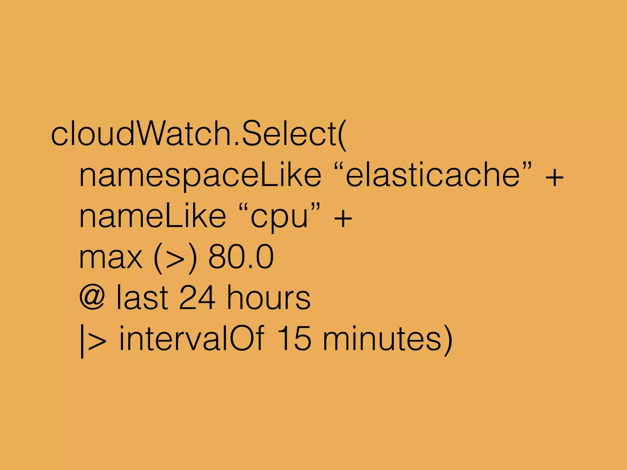 cloudWatch.Select(
namespaceLike “elasticache” +
nameLike “cpu” +
max (>) 80.0
@ last 24 hours
|> intervalOf 15 minutes)
 